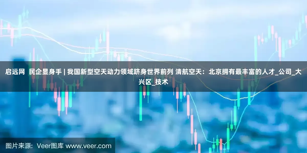 启远网  民企显身手 | 我国新型空天动力领域跻身世界前列 清航空天：北京拥有最丰富的人才_公司_大兴区_技术