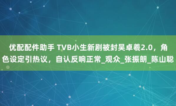 优配配件助手 TVB小生新剧被封吴卓羲2.0，角色设定引热议，自认反响正常_观众_张振朗_陈山聪
