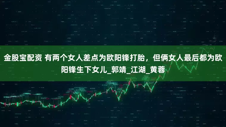 金股宝配资 有两个女人差点为欧阳锋打胎，但俩女人最后都为欧阳锋生下女儿_郭靖_江湖_黄蓉