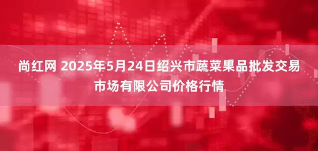 尚红网 2025年5月24日绍兴市蔬菜果品批发交易市场有限公司价格行情