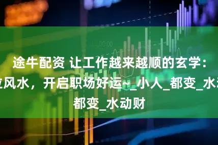途牛配资 让工作越来越顺的玄学：工位风水，开启职场好运~_小人_都变_水动财