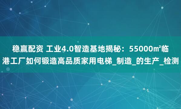 稳赢配资 工业4.0智造基地揭秘：55000㎡临港工厂如何锻造高品质家用电梯_制造_的生产_检测