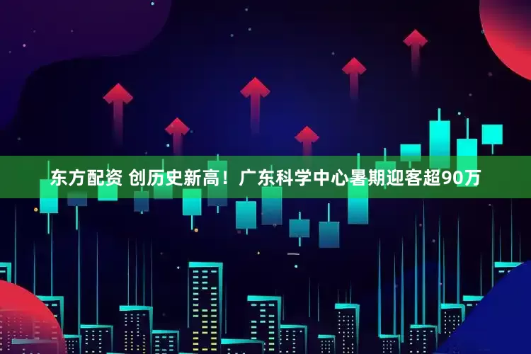东方配资 创历史新高！广东科学中心暑期迎客超90万