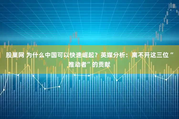 股巢网 为什么中国可以快速崛起？英媒分析：离不开这三位“推动者”的贡献