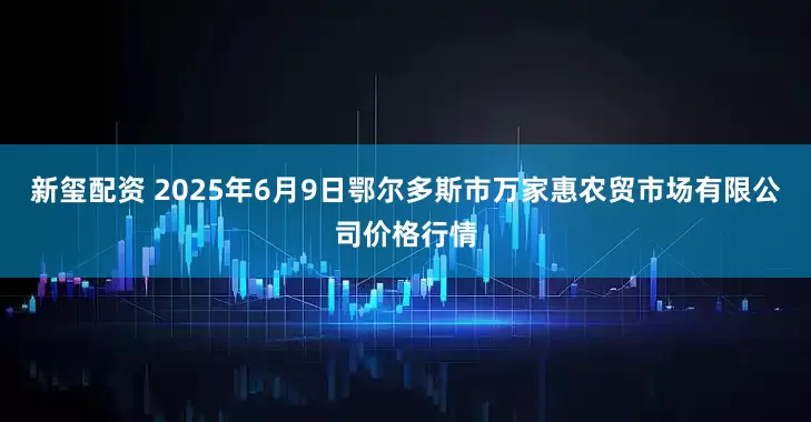 新玺配资 2025年6月9日鄂尔多斯市万家惠农贸市场有限公司价格行情