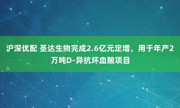 沪深优配 圣达生物完成2.6亿元定增，用于年产2万吨D-异抗坏血酸项目