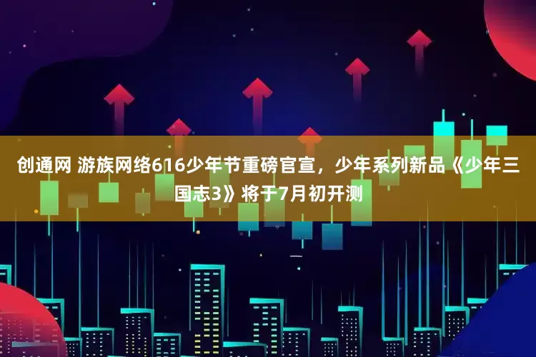 创通网 游族网络616少年节重磅官宣，少年系列新品《少年三国志3》将于7月初开测