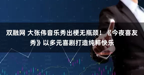 双融网 大张伟音乐秀出梗无瓶颈！《今夜喜友秀》以多元喜剧打造纯粹快乐