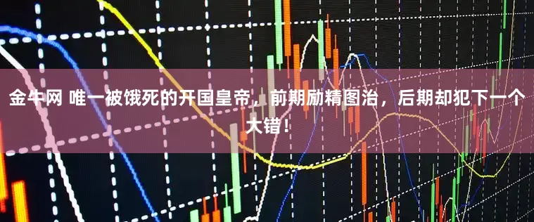 金牛网 唯一被饿死的开国皇帝，前期励精图治，后期却犯下一个大错！