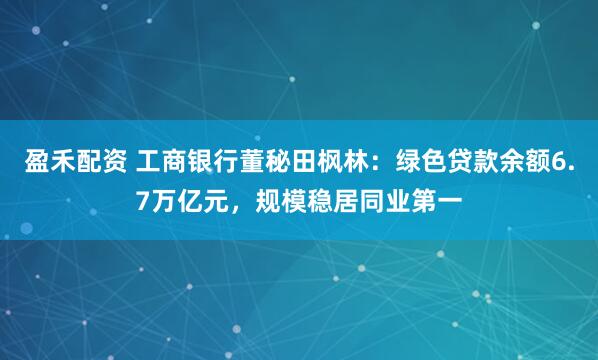 盈禾配资 工商银行董秘田枫林：绿色贷款余额6.7万亿元，规模稳居同业第一